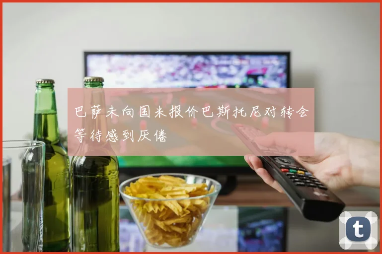 巴萨未向国米报价巴斯托尼对转会等待感到厌倦