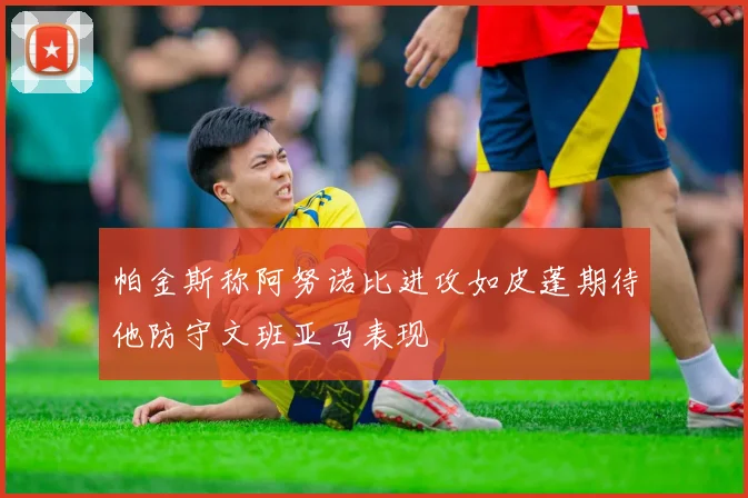 帕金斯称阿努诺比进攻如皮蓬期待他防守文班亚马表现
