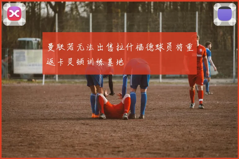 曼联若无法出售拉什福德球员将重返卡灵顿训练基地
