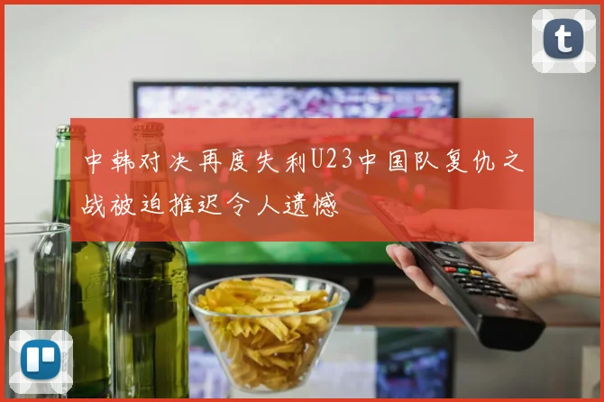 中韩对决再度失利U23中国队复仇之战被迫推迟令人遗憾