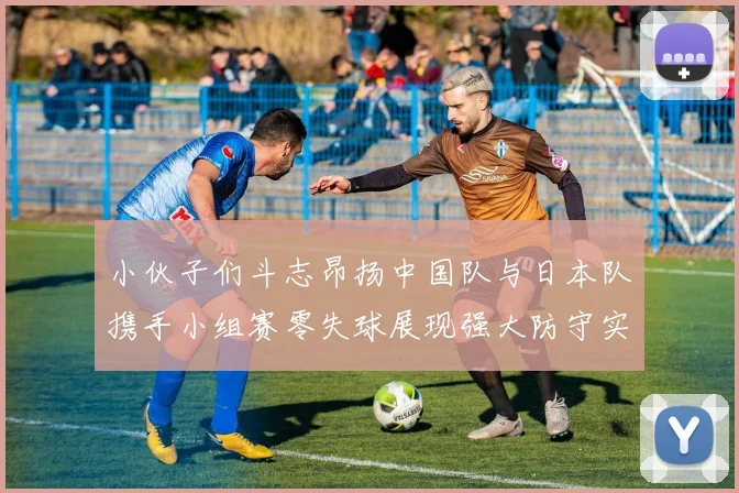 小伙子们斗志昂扬中国队与日本队携手小组赛零失球展现强大防守实力