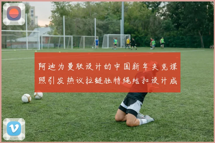 阿迪为曼联设计的中国新年夹克谍照引发热议拉链独特绳结扣设计成亮点