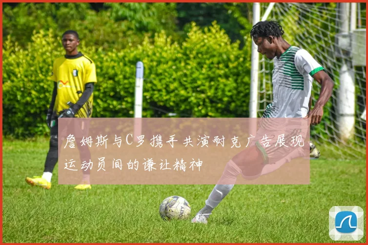 詹姆斯与C罗携手共演耐克广告展现运动员间的谦让精神