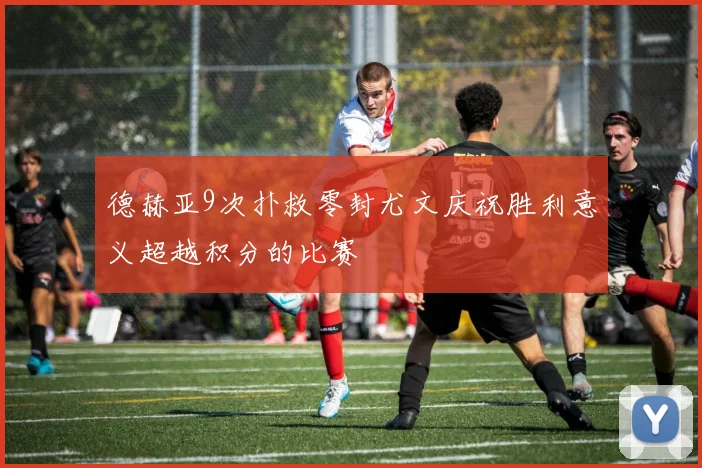 德赫亚9次扑救零封尤文庆祝胜利意义超越积分的比赛