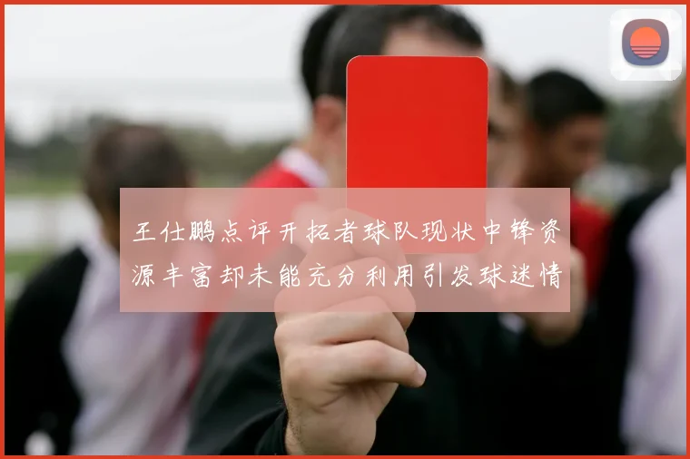 王仕鹏点评开拓者球队现状中锋资源丰富却未能充分利用引发球迷情感交织