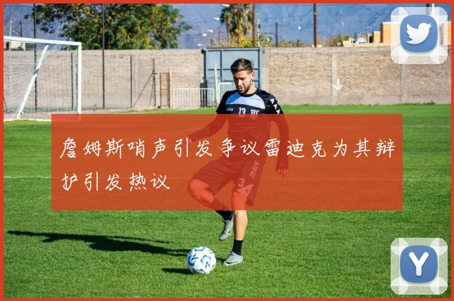 詹姆斯哨声引发争议雷迪克为其辩护引发热议